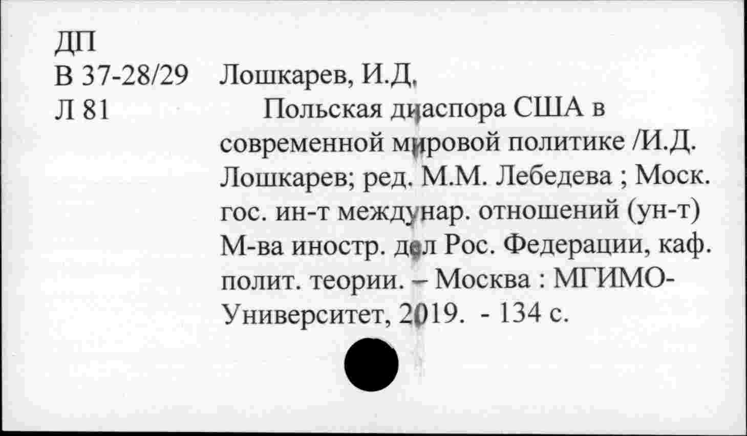 ﻿ДП
В 37-28/29
Л 81
Лошкарев, И.Д,
Польская диаспора США в современной мировой политике /И.Д. Лошкарев; ред. М.М. Лебедева ; Моск, гос. ин-т междунар. отношений (ун-т) М-ва иностр. д|л Рос. Федерации, каф. полит, теории. — Москва : МГИМО-Университет, 2019. -134 с.